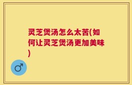 灵芝煲汤怎么太苦(如何让灵芝煲汤更加美味)