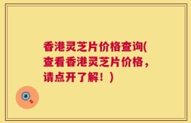 香港灵芝片价格查询(查看香港灵芝片价格，请点开了解！)