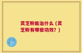 灵芝粉能治什么 (灵芝粉有哪些功效？)