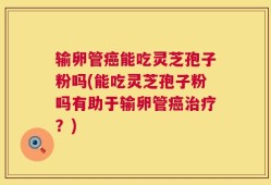 输卵管癌能吃灵芝孢子粉吗(能吃灵芝孢子粉吗有助于输卵管癌治疗？)