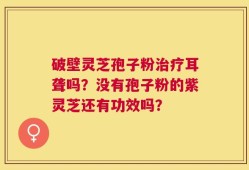 破壁灵芝孢子粉治疗耳聋吗？没有孢子粉的紫灵芝还有功效吗？