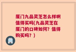 厦门九品灵芝怎么样啊值得买吗(九品灵芝在厦门的口碑如何？值得购买吗？)
