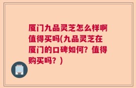 厦门九品灵芝怎么样啊值得买吗(九品灵芝在厦门的口碑如何？值得购买吗？)