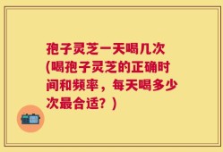 孢子灵芝一天喝几次 (喝孢子灵芝的正确时间和频率，每天喝多少次最合适？)