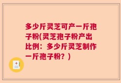 多少斤灵芝可产一斤孢子粉(灵芝孢子粉产出比例：多少斤灵芝制作一斤孢子粉？)