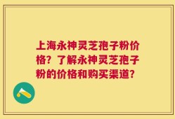 上海永神灵芝孢子粉价格？了解永神灵芝孢子粉的价格和购买渠道？