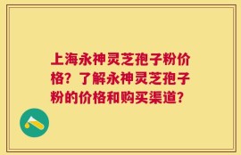 上海永神灵芝孢子粉价格？了解永神灵芝孢子粉的价格和购买渠道？