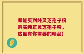 哪能买到纯灵芝孢子粉购买纯正灵芝孢子粉，这里有你需要的精品)