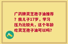 广药牌灵芝孢子油推荐？我儿子17岁，学习压力比较大，这个年龄吃灵芝孢子油可以吗？