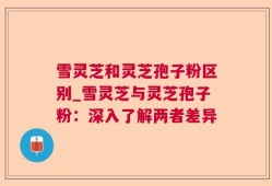 雪灵芝和灵芝孢子粉区别_雪灵芝与灵芝孢子粉：深入了解两者差异