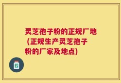 灵芝孢子粉的正规厂地 (正规生产灵芝孢子粉的厂家及地点)