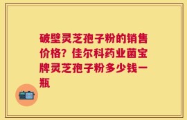 破壁灵芝孢子粉的销售价格？佳尔科药业菌宝牌灵芝孢子粉多少钱一瓶