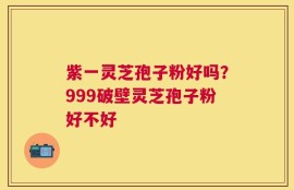 紫一灵芝孢子粉好吗？999破壁灵芝孢子粉好不好