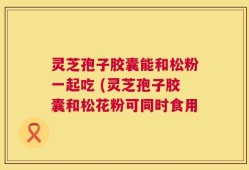 灵芝孢子胶囊能和松粉一起吃 (灵芝孢子胶囊和松花粉可同时食用