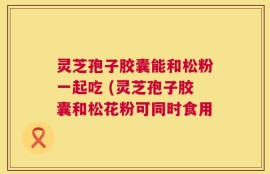 灵芝孢子胶囊能和松粉一起吃 (灵芝孢子胶囊和松花粉可同时食用