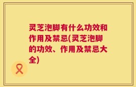 灵芝泡脚有什么功效和作用及禁忌(灵芝泡脚的功效、作用及禁忌大全)