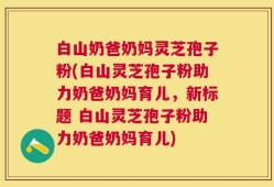 白山奶爸奶妈灵芝孢子粉(白山灵芝孢子粉助力奶爸奶妈育儿，新标题 白山灵芝孢子粉助力奶爸奶妈育儿)
