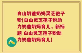 白山奶爸奶妈灵芝孢子粉(白山灵芝孢子粉助力奶爸奶妈育儿，新标题 白山灵芝孢子粉助力奶爸奶妈育儿)