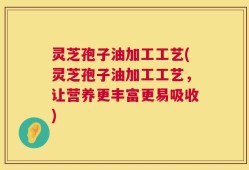 灵芝孢子油加工工艺(灵芝孢子油加工工艺，让营养更丰富更易吸收)