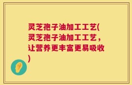 灵芝孢子油加工工艺(灵芝孢子油加工工艺，让营养更丰富更易吸收)