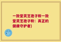 一致堂灵芝孢子粉一致堂灵芝孢子粉：真正的健康守护者)