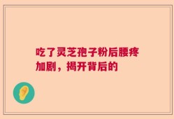 吃了灵芝孢子粉后腰疼加剧，揭开背后的