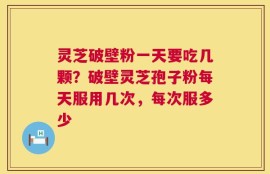 灵芝破壁粉一天要吃几颗？破壁灵芝孢子粉每天服用几次，每次服多少