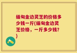缅甸金边灵芝的价格多少钱一斤(缅甸金边灵芝价格，一斤多少钱？)