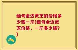 缅甸金边灵芝的价格多少钱一斤(缅甸金边灵芝价格，一斤多少钱？)