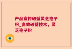 产品宣传破壁灵芝孢子粉_高效破壁技术，灵芝孢子粉