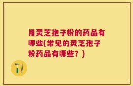 用灵芝孢子粉的药品有哪些(常见的灵芝孢子粉药品有哪些？)