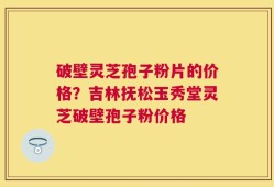 破壁灵芝孢子粉片的价格？吉林抚松玉秀堂灵芝破壁孢子粉价格