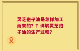 灵芝孢子油是怎样加工而来的？？详解灵芝孢子油的生产过程？