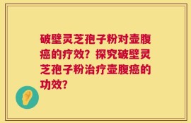 破壁灵芝孢子粉对壶腹癌的疗效？探究破壁灵芝孢子粉治疗壶腹癌的功效？