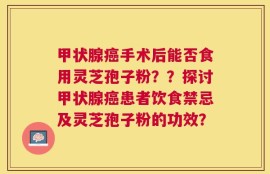 甲状腺癌手术后能否食用灵芝孢子粉？？探讨甲状腺癌患者饮食禁忌及灵芝孢子粉的功效？