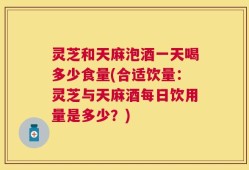 灵芝和天麻泡酒一天喝多少食量(合适饮量：灵芝与天麻酒每日饮用量是多少？)