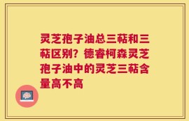 灵芝孢子油总三萜和三萜区别？德睿柯森灵芝孢子油中的灵芝三萜含量高不高