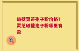 破壁灵芒孢子粉价格？灵芝破壁孢子粉哪里有卖