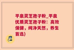 平泉灵芝孢子粉_平泉优质灵芝孢子粉：高效保健，纯净天然，养生首选)