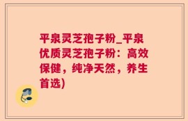 平泉灵芝孢子粉_平泉优质灵芝孢子粉：高效保健，纯净天然，养生首选)