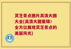 灵芝景点图片高清大图大全(高清大图集锦！全方位展现灵芝景点的美丽风光)