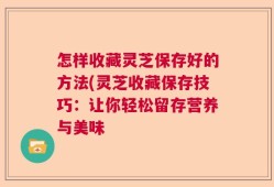 怎样收藏灵芝保存好的方法(灵芝收藏保存技巧：让你轻松留存营养与美味