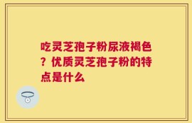 吃灵芝孢子粉尿液褐色？优质灵芝孢子粉的特点是什么