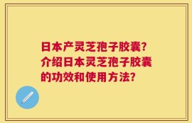 日本产灵芝孢子胶囊？介绍日本灵芝孢子胶囊的功效和使用方法？