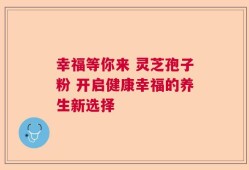 幸福等你来 灵芝孢子粉 开启健康幸福的养生新选择