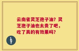 云南省灵芝孢子油？灵芝孢子油也太贵了吧，吃了真的有效果吗？