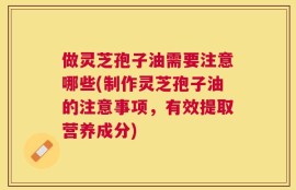 做灵芝孢子油需要注意哪些(制作灵芝孢子油的注意事项，有效提取营养成分)