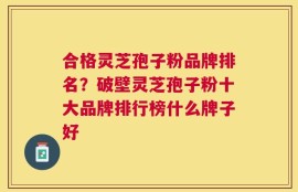 合格灵芝孢子粉品牌排名？破壁灵芝孢子粉十大品牌排行榜什么牌子好