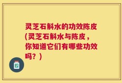 灵芝石斛水的功效陈皮(灵芝石斛水与陈皮，你知道它们有哪些功效吗？)