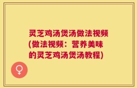 灵芝鸡汤煲汤做法视频(做法视频：营养美味的灵芝鸡汤煲汤教程)
